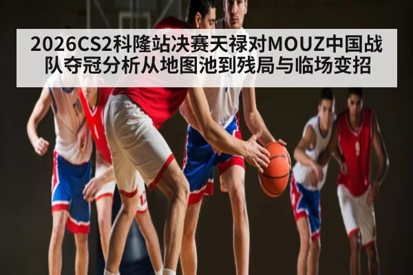 2026CS2科隆站决赛天禄对MOUZ中国战队夺冠分析从地图池到残局与临场变招