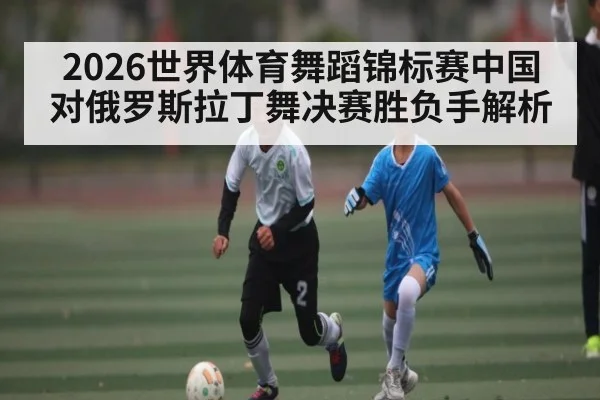 2026世界体育舞蹈锦标赛中国对俄罗斯拉丁舞决赛胜负手解析